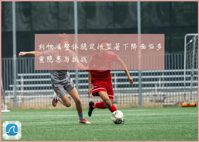 利物浦整体稳定性显著下降面临多重隐患与挑战