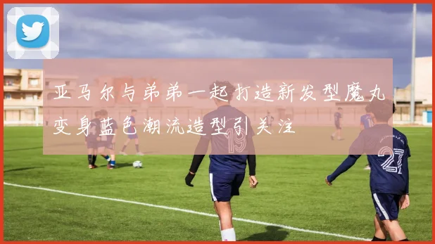 亚马尔与弟弟一起打造新发型魔丸变身蓝色潮流造型引关注