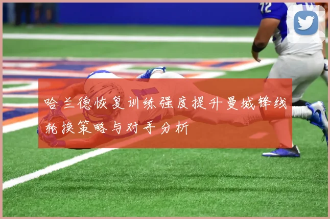 哈兰德恢复训练强度提升曼城锋线轮换策略与对手分析