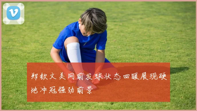 郑钦文美网前发球状态回暖展现硬地冲冠强劲前景