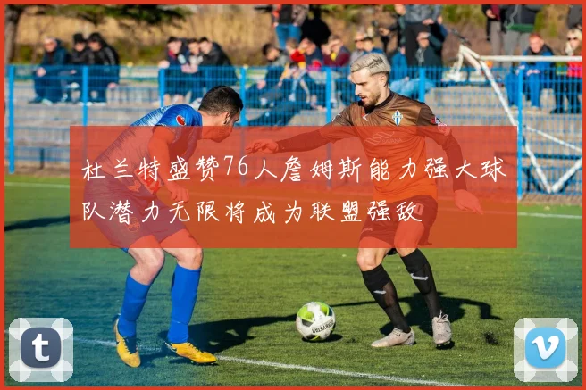 杜兰特盛赞76人詹姆斯能力强大球队潜力无限将成为联盟强敌