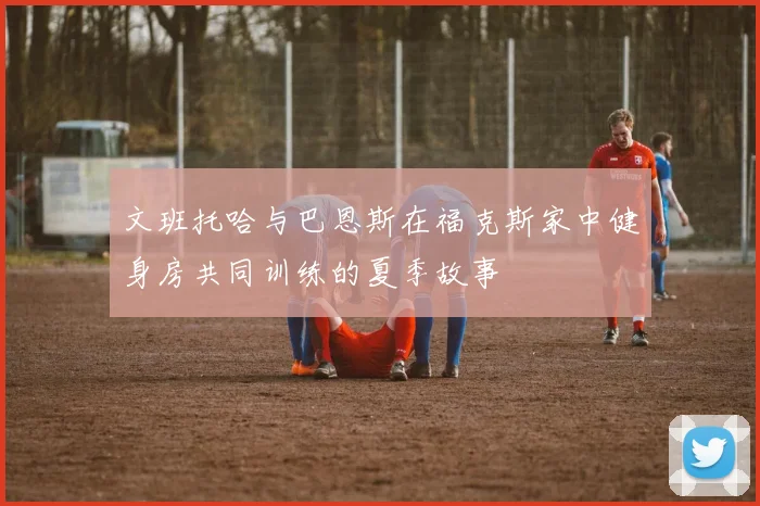 文班托哈与巴恩斯在福克斯家中健身房共同训练的夏季故事