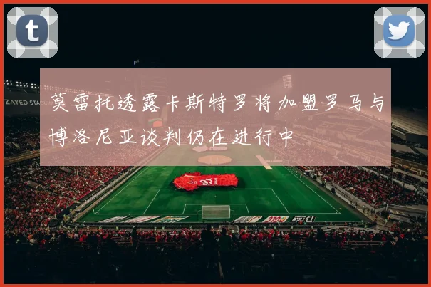 莫雷托透露卡斯特罗将加盟罗马与博洛尼亚谈判仍在进行中